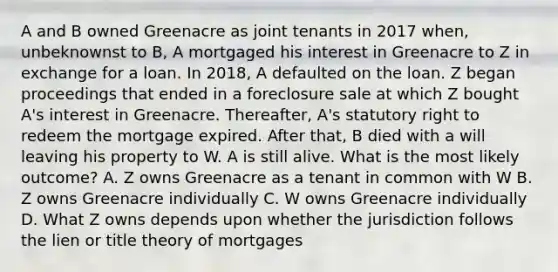 A and B owned Greenacre as joint tenants in 2017 when, unbeknownst to B, A mortgaged his interest in Greenacre to Z in exchange for a loan. In 2018, A defaulted on the loan. Z began proceedings that ended in a foreclosure sale at which Z bought A's interest in Greenacre. Thereafter, A's statutory right to redeem the mortgage expired. After that, B died with a will leaving his property to W. A is still alive. What is the most likely outcome? A. Z owns Greenacre as a tenant in common with W B. Z owns Greenacre individually C. W owns Greenacre individually D. What Z owns depends upon whether the jurisdiction follows the lien or title theory of mortgages