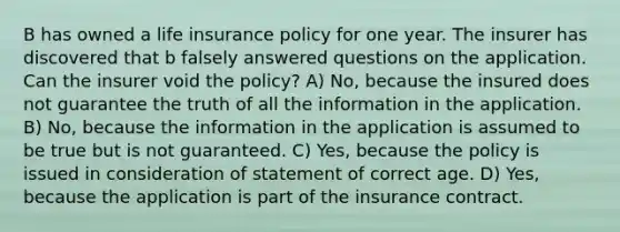 B has owned a life insurance policy for one year. The insurer has discovered that b falsely answered questions on the application. Can the insurer void the policy? A) No, because the insured does not guarantee the truth of all the information in the application. B) No, because the information in the application is assumed to be true but is not guaranteed. C) Yes, because the policy is issued in consideration of statement of correct age. D) Yes, because the application is part of the insurance contract.