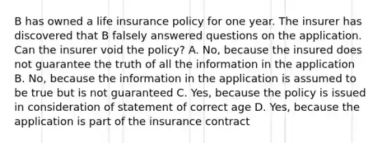 B has owned a life insurance policy for one year. The insurer has discovered that B falsely answered questions on the application. Can the insurer void the policy? A. No, because the insured does not guarantee the truth of all the information in the application B. No, because the information in the application is assumed to be true but is not guaranteed C. Yes, because the policy is issued in consideration of statement of correct age D. Yes, because the application is part of the insurance contract