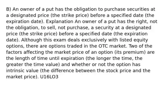 B) An owner of a put has the obligation to purchase securities at a designated price (the strike price) before a specified date (the expiration date). Explanation An owner of a put has the right, not the obligation, to sell, not purchase, a security at a designated price (the strike price) before a specified date (the expiration date). Although this exam deals exclusively with listed equity options, there are options traded in the OTC market. Two of the factors affecting the market price of an option (its premium) are the length of time until expiration (the longer the time, the greater the time value) and whether or not the option has intrinsic value (the difference between the stock price and the market price). U16LO3