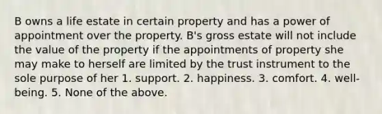 B owns a life estate in certain property and has a power of appointment over the property. B's gross estate will not include the value of the property if the appointments of property she may make to herself are limited by the trust instrument to the sole purpose of her 1. support. 2. happiness. 3. comfort. 4. well-being. 5. None of the above.