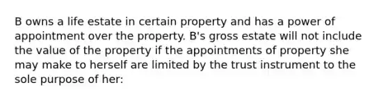 B owns a life estate in certain property and has a power of appointment over the property. B's gross estate will not include the value of the property if the appointments of property she may make to herself are limited by the trust instrument to the sole purpose of her: