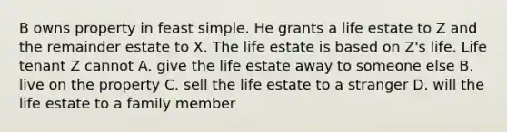 B owns property in feast simple. He grants a life estate to Z and the remainder estate to X. The life estate is based on Z's life. Life tenant Z cannot A. give the life estate away to someone else B. live on the property C. sell the life estate to a stranger D. will the life estate to a family member