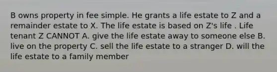 B owns property in fee simple. He grants a life estate to Z and a remainder estate to X. The life estate is based on Z's life . Life tenant Z CANNOT A. give the life estate away to someone else B. live on the property C. sell the life estate to a stranger D. will the life estate to a family member