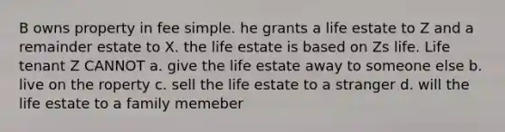 B owns property in fee simple. he grants a life estate to Z and a remainder estate to X. the life estate is based on Zs life. Life tenant Z CANNOT a. give the life estate away to someone else b. live on the roperty c. sell the life estate to a stranger d. will the life estate to a family memeber