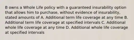 B owns a Whole Life policy with a guaranteed insurability option that allows him to purchase, without evidence of insurability, stated amounts of A. Additional term life coverage at any time B. Additional term life coverage at specified intervals C. Additional whole life coverage at any time D. Additional whole life coverage at specified intervals