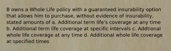 B owns a Whole Life policy with a guaranteed insurability option that allows him to purchase, without evidence of insurability, stated amounts of a. Additional term life's coverage at any time b. Additional term life coverage at specific intervals c. Addtional whole life coverage at any time d. Additional whole life coverage at specified times