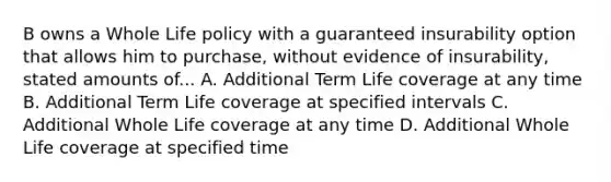 B owns a Whole Life policy with a guaranteed insurability option that allows him to purchase, without evidence of insurability, stated amounts of... A. Additional Term Life coverage at any time B. Additional Term Life coverage at specified intervals C. Additional Whole Life coverage at any time D. Additional Whole Life coverage at specified time