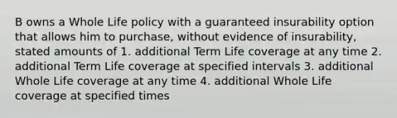 B owns a Whole Life policy with a guaranteed insurability option that allows him to purchase, without evidence of insurability, stated amounts of 1. additional Term Life coverage at any time 2. additional Term Life coverage at specified intervals 3. additional Whole Life coverage at any time 4. additional Whole Life coverage at specified times