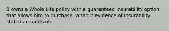 B owns a Whole Life policy with a guaranteed insurability option that allows him to purchase, without evidence of insurability, stated amounts of: