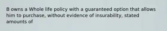 B owns a Whole life policy with a guaranteed option that allows him to purchase, without evidence of insurability, stated amounts of