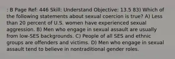 : B Page Ref: 446 Skill: Understand Objective: 13.5 83) Which of the following statements about sexual coercion is true? A) Less than 20 percent of U.S. women have experienced sexual aggression. B) Men who engage in sexual assault are usually from low-SES backgrounds. C) People of all SES and ethnic groups are offenders and victims. D) Men who engage in sexual assault tend to believe in nontraditional gender roles.