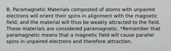 B. Paramagnetic Materials composted of atoms with unpaired electrons will orient their spins in alignment with the magnetic field, and the material will thus be weakly attracted to the field. These materials are considered paramagnetic. *Remember that paramagnetic means that a magnetic field will cause parallel spins in unpaired electrons and therefore attraction.