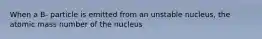 When a B- particle is emitted from an unstable nucleus, the atomic mass number of the nucleus