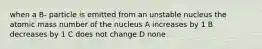 when a B- particle is emitted from an unstable nucleus the atomic mass number of the nucleus A increases by 1 B decreases by 1 C does not change D none