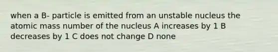 when a B- particle is emitted from an unstable nucleus the atomic mass number of the nucleus A increases by 1 B decreases by 1 C does not change D none