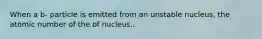 When a b- particle is emitted from an unstable nucleus, the atomic number of the of nucleus..