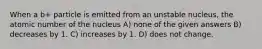 When a b+ particle is emitted from an unstable nucleus, the atomic number of the nucleus A) none of the given answers B) decreases by 1. C) increases by 1. D) does not change.