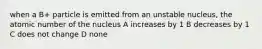 when a B+ particle is emitted from an unstable nucleus, the atomic number of the nucleus A increases by 1 B decreases by 1 C does not change D none