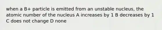 when a B+ particle is emitted from an unstable nucleus, the atomic number of the nucleus A increases by 1 B decreases by 1 C does not change D none