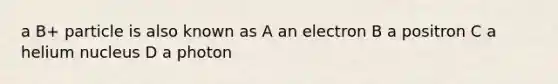 a B+ particle is also known as A an electron B a positron C a helium nucleus D a photon