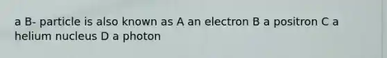 a B- particle is also known as A an electron B a positron C a helium nucleus D a photon