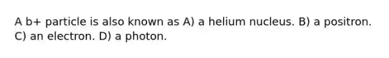 A b+ particle is also known as A) a helium nucleus. B) a positron. C) an electron. D) a photon.