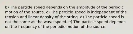 b) The particle speed depends on the amplitude of the periodic motion of the source. c) The particle speed is independent of the tension and linear density of the string. d) The particle speed is not the same as the wave speed. e) The particle speed depends on the frequency of the periodic motion of the source.