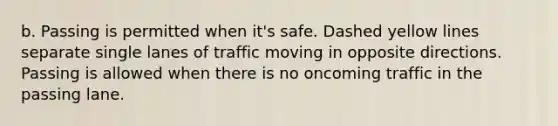 b. Passing is permitted when it's safe. Dashed yellow lines separate single lanes of traffic moving in opposite directions. Passing is allowed when there is no oncoming traffic in the passing lane.