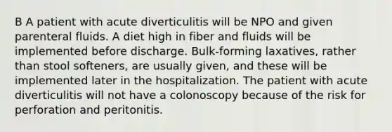 B A patient with acute diverticulitis will be NPO and given parenteral fluids. A diet high in fiber and fluids will be implemented before discharge. Bulk-forming laxatives, rather than stool softeners, are usually given, and these will be implemented later in the hospitalization. The patient with acute diverticulitis will not have a colonoscopy because of the risk for perforation and peritonitis.