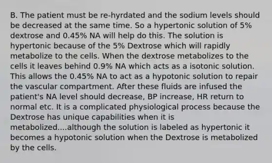 B. The patient must be re-hyrdated and the sodium levels should be decreased at the same time. So a hypertonic solution of 5% dextrose and 0.45% NA will help do this. The solution is hypertonic because of the 5% Dextrose which will rapidly metabolize to the cells. When the dextrose metabolizes to the cells it leaves behind 0.9% NA which acts as a isotonic solution. This allows the 0.45% NA to act as a hypotonic solution to repair the vascular compartment. After these fluids are infused the patient's NA level should decrease, BP increase, HR return to normal etc. It is a complicated physiological process because the Dextrose has unique capabilities when it is metabolized....although the solution is labeled as hypertonic it becomes a hypotonic solution when the Dextrose is metabolized by the cells.