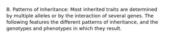 B. Patterns of Inheritance: Most inherited traits are determined by multiple alleles or by the interaction of several genes. The following features the different patterns of inheritance, and the genotypes and phenotypes in which they result.