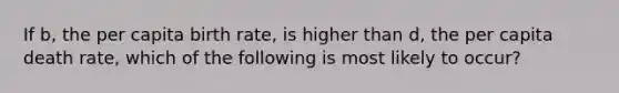 If b, the per capita birth rate, is higher than d, the per capita death rate, which of the following is most likely to occur?