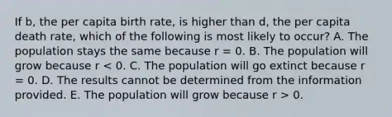 If b, the per capita birth rate, is higher than d, the per capita death rate, which of the following is most likely to occur? A. The population stays the same because r = 0. B. The population will grow because r 0.