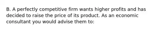 B. A perfectly competitive firm wants higher profits and has decided to raise the price of its product. As an economic consultant you would advise them to: