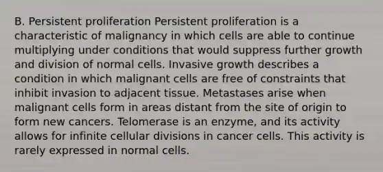 B. Persistent proliferation Persistent proliferation is a characteristic of malignancy in which cells are able to continue multiplying under conditions that would suppress further growth and division of normal cells. Invasive growth describes a condition in which malignant cells are free of constraints that inhibit invasion to adjacent tissue. Metastases arise when malignant cells form in areas distant from the site of origin to form new cancers. Telomerase is an enzyme, and its activity allows for infinite cellular divisions in cancer cells. This activity is rarely expressed in normal cells.