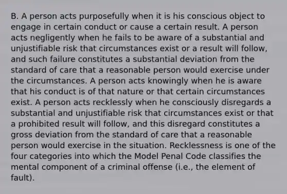 B. A person acts purposefully when it is his conscious object to engage in certain conduct or cause a certain result. A person acts negligently when he fails to be aware of a substantial and unjustifiable risk that circumstances exist or a result will follow, and such failure constitutes a substantial deviation from the standard of care that a reasonable person would exercise under the circumstances. A person acts knowingly when he is aware that his conduct is of that nature or that certain circumstances exist. A person acts recklessly when he consciously disregards a substantial and unjustifiable risk that circumstances exist or that a prohibited result will follow, and this disregard constitutes a gross deviation from the standard of care that a reasonable person would exercise in the situation. Recklessness is one of the four categories into which the Model Penal Code classifies the mental component of a criminal offense (i.e., the element of fault).