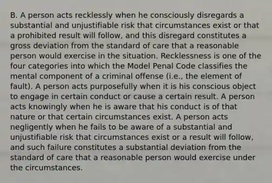 B. A person acts recklessly when he consciously disregards a substantial and unjustifiable risk that circumstances exist or that a prohibited result will follow, and this disregard constitutes a gross deviation from the standard of care that a reasonable person would exercise in the situation. Recklessness is one of the four categories into which the Model Penal Code classifies the mental component of a criminal offense (i.e., the element of fault). A person acts purposefully when it is his conscious object to engage in certain conduct or cause a certain result. A person acts knowingly when he is aware that his conduct is of that nature or that certain circumstances exist. A person acts negligently when he fails to be aware of a substantial and unjustifiable risk that circumstances exist or a result will follow, and such failure constitutes a substantial deviation from the standard of care that a reasonable person would exercise under the circumstances.