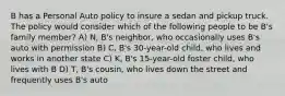 B has a Personal Auto policy to insure a sedan and pickup truck. The policy would consider which of the following people to be B's family member? A) N, B's neighbor, who occasionally uses B's auto with permission B) C, B's 30-year-old child, who lives and works in another state C) K, B's 15-year-old foster child, who lives with B D) T, B's cousin, who lives down the street and frequently uses B's auto