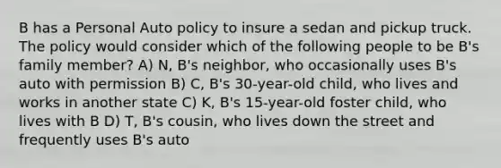 B has a Personal Auto policy to insure a sedan and pickup truck. The policy would consider which of the following people to be B's family member? A) N, B's neighbor, who occasionally uses B's auto with permission B) C, B's 30-year-old child, who lives and works in another state C) K, B's 15-year-old foster child, who lives with B D) T, B's cousin, who lives down the street and frequently uses B's auto