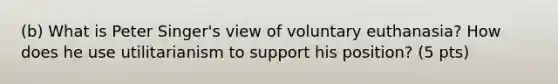 (b) What is Peter Singer's view of voluntary euthanasia? How does he use utilitarianism to support his position? (5 pts)