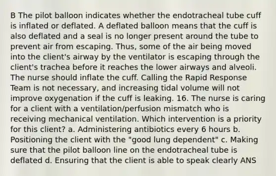 B The pilot balloon indicates whether the endotracheal tube cuff is inflated or deflated. A deflated balloon means that the cuff is also deflated and a seal is no longer present around the tube to prevent air from escaping. Thus, some of the air being moved into the client's airway by the ventilator is escaping through the client's trachea before it reaches the lower airways and alveoli. The nurse should inflate the cuff. Calling the Rapid Response Team is not necessary, and increasing tidal volume will not improve oxygenation if the cuff is leaking. 16. The nurse is caring for a client with a ventilation/perfusion mismatch who is receiving mechanical ventilation. Which intervention is a priority for this client? a. Administering antibiotics every 6 hours b. Positioning the client with the "good lung dependent" c. Making sure that the pilot balloon line on the endotracheal tube is deflated d. Ensuring that the client is able to speak clearly ANS