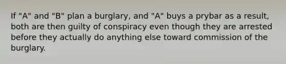 If "A" and "B" plan a burglary, and "A" buys a prybar as a result, both are then guilty of conspiracy even though they are arrested before they actually do anything else toward commission of the burglary.