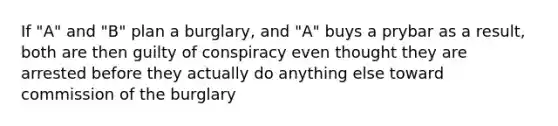 If "A" and "B" plan a burglary, and "A" buys a prybar as a result, both are then guilty of conspiracy even thought they are arrested before they actually do anything else toward commission of the burglary