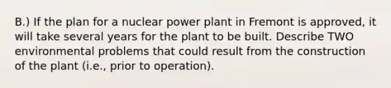 B.) If the plan for a nuclear power plant in Fremont is approved, it will take several years for the plant to be built. Describe TWO environmental problems that could result from the construction of the plant (i.e., prior to operation).