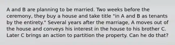 A and B are planning to be married. Two weeks before the ceremony, they buy a house and take title "in A and B as tenants by the entirety." Several years after the marriage, A moves out of the house and conveys his interest in the house to his brother C. Later C brings an action to partition the property. Can he do that?