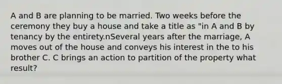 A and B are planning to be married. Two weeks before the ceremony they buy a house and take a title as "in A and B by tenancy by the entirety.nSeveral years after the marriage, A moves out of the house and conveys his interest in the to his brother C. C brings an action to partition of the property what result?