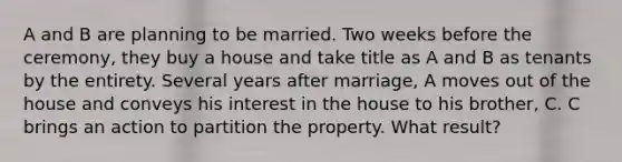 A and B are planning to be married. Two weeks before the ceremony, they buy a house and take title as A and B as tenants by the entirety. Several years after marriage, A moves out of the house and conveys his interest in the house to his brother, C. C brings an action to partition the property. What result?