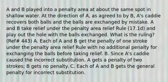 A and B played into a penalty area at about the same spot in shallow water. At the direction of A, as agreed to by B, A's caddie recovers both balls and the balls are exchanged by mistake. A and B take relief under the penalty area relief Rule (17.1d) and play out the hole with the balls exchanged. What is the ruling? (Ref# 443) A. Each of A and B get the penalty of one stroke under the penalty area relief Rule with no additional penalty for exchanging the balls before taking relief. B. Since A's caddie caused the incorrect substitution, A gets a penalty of two strokes; B gets no penalty. C. Each of A and B gets the general penalty for incorrect substitution.