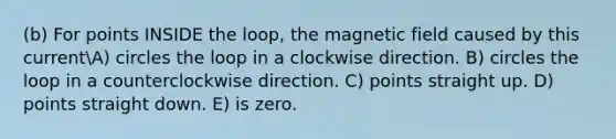 (b) For points INSIDE the loop, the magnetic field caused by this currentA) circles the loop in a clockwise direction. B) circles the loop in a counterclockwise direction. C) points straight up. D) points straight down. E) is zero.